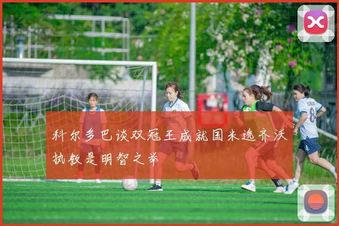 科尔多巴谈双冠王成就国米选齐沃执教是明智之举