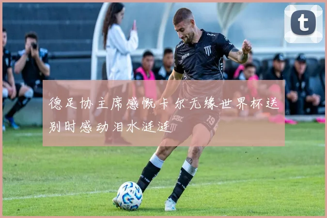 德足协主席感慨卡尔无缘世界杯送别时感动泪水涟涟