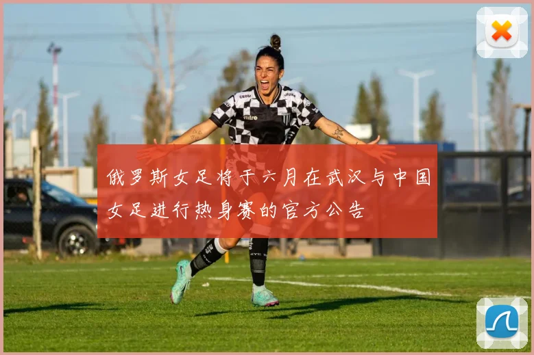 俄罗斯女足将于六月在武汉与中国女足进行热身赛的官方公告