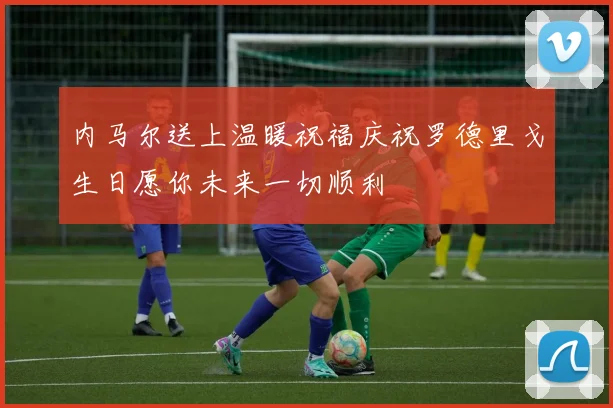 内马尔送上温暖祝福庆祝罗德里戈生日愿你未来一切顺利