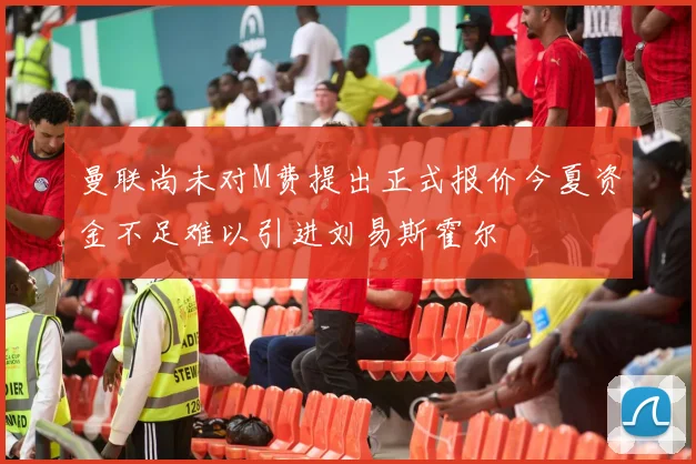 曼联尚未对M费提出正式报价今夏资金不足难以引进刘易斯霍尔