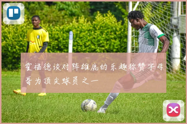 霍福德谈对阵雄鹿的乐趣称赞字母哥为顶尖球员之一