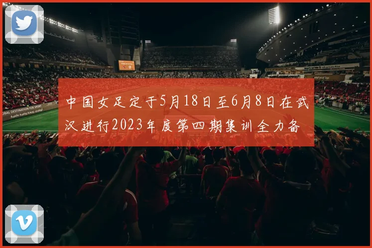 中国女足定于5月18日至6月8日在武汉进行2023年度第四期集训全力备战国际赛事