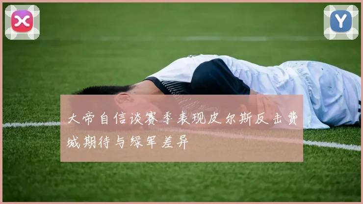 大帝自信谈赛季表现皮尔斯反击费城期待与绿军差异