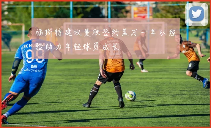 福斯特建议曼联签约莱万一年以经验助力年轻球员成长
