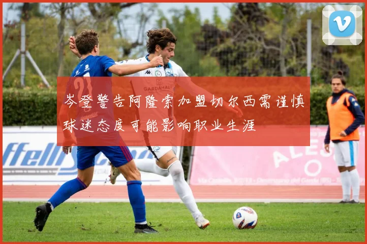 岑登警告阿隆索加盟切尔西需谨慎球迷态度可能影响职业生涯