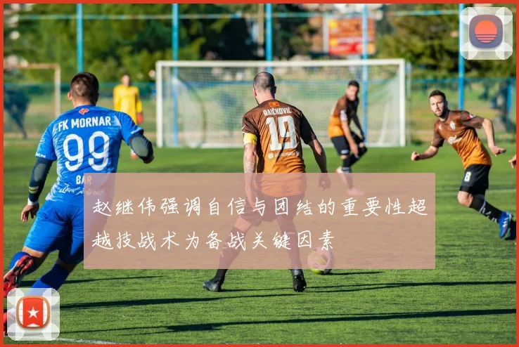 赵继伟强调自信与团结的重要性超越技战术为备战关键因素