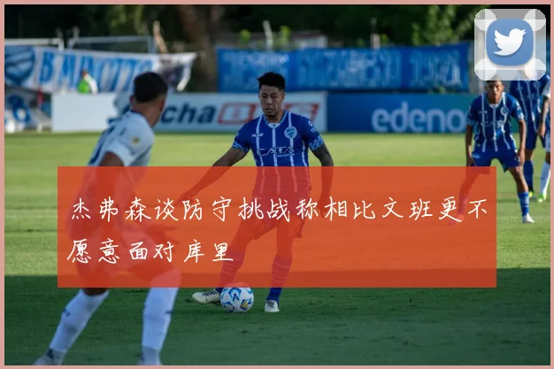 杰弗森谈防守挑战称相比文班更不愿意面对库里