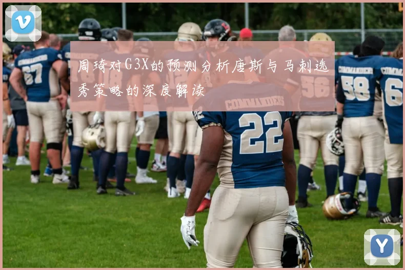 周琦对G3X的预测分析唐斯与马刺选秀策略的深度解读