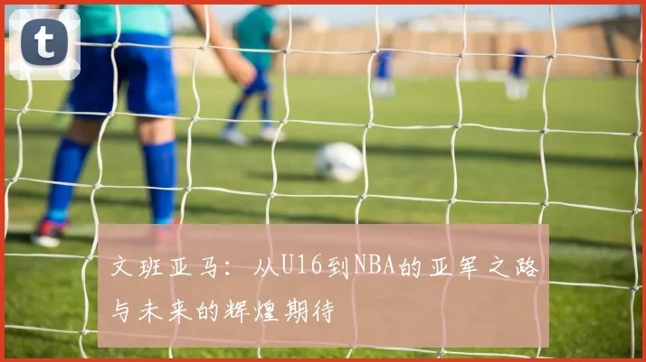 文班亚马：从U16到NBA的亚军之路与未来的辉煌期待